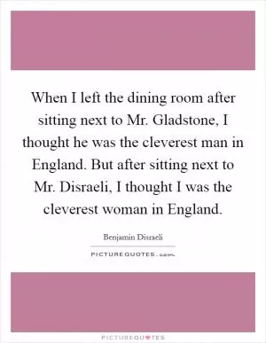 When I left the dining room after sitting next to Mr. Gladstone, I thought he was the cleverest man in England. But after sitting next to Mr. Disraeli, I thought I was the cleverest woman in England Picture Quote #1