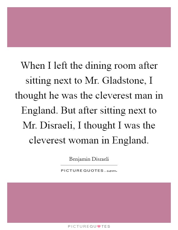 When I left the dining room after sitting next to Mr. Gladstone, I thought he was the cleverest man in England. But after sitting next to Mr. Disraeli, I thought I was the cleverest woman in England Picture Quote #1
