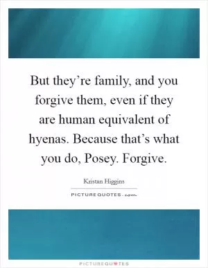 But they’re family, and you forgive them, even if they are human equivalent of hyenas. Because that’s what you do, Posey. Forgive Picture Quote #1