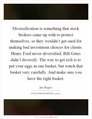 Diversification is something that stock brokers came up with to protect themselves, so they wouldn’t get sued for making bad investment choices for clients. Henry Ford never diversified, Bill Gates didn’t diversify. The way to get rich is to put your eggs in one basket, but watch that basket very carefully. And make sure you have the right basket Picture Quote #1