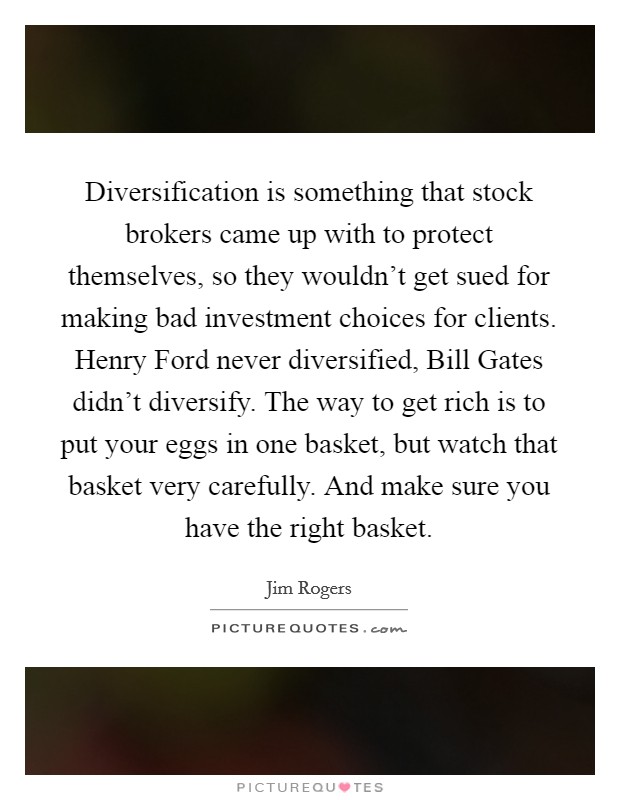 Diversification is something that stock brokers came up with to protect themselves, so they wouldn't get sued for making bad investment choices for clients. Henry Ford never diversified, Bill Gates didn't diversify. The way to get rich is to put your eggs in one basket, but watch that basket very carefully. And make sure you have the right basket Picture Quote #1