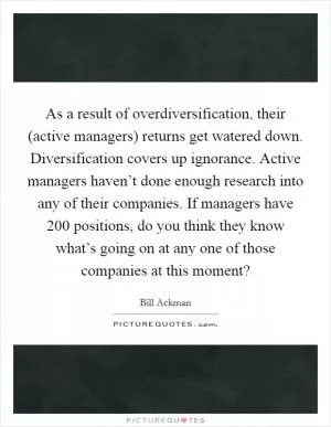 As a result of overdiversification, their (active managers) returns get watered down. Diversification covers up ignorance. Active managers haven’t done enough research into any of their companies. If managers have 200 positions, do you think they know what’s going on at any one of those companies at this moment? Picture Quote #1