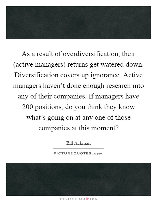 As a result of overdiversification, their (active managers) returns get watered down. Diversification covers up ignorance. Active managers haven't done enough research into any of their companies. If managers have 200 positions, do you think they know what's going on at any one of those companies at this moment? Picture Quote #1