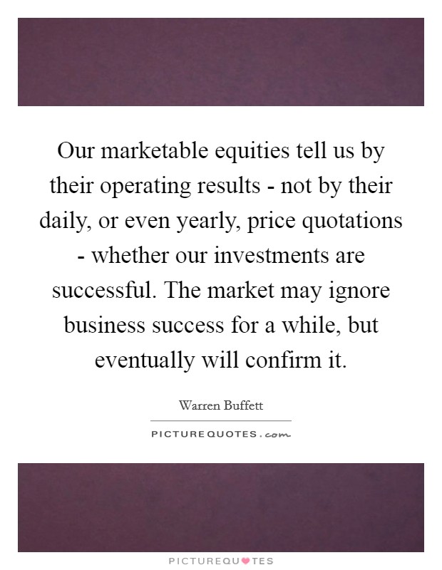 Our marketable equities tell us by their operating results - not by their daily, or even yearly, price quotations - whether our investments are successful. The market may ignore business success for a while, but eventually will confirm it Picture Quote #1