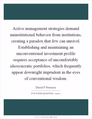 Active management strategies demand uninstitutional behavior from institutions, creating a paradox that few can unravel. Establishing and maintaining an unconventional investment profile requires acceptance of uncomfortably idiosyncratic portfolios, which frequently appear downright imprudent in the eyes of conventional wisdom Picture Quote #1