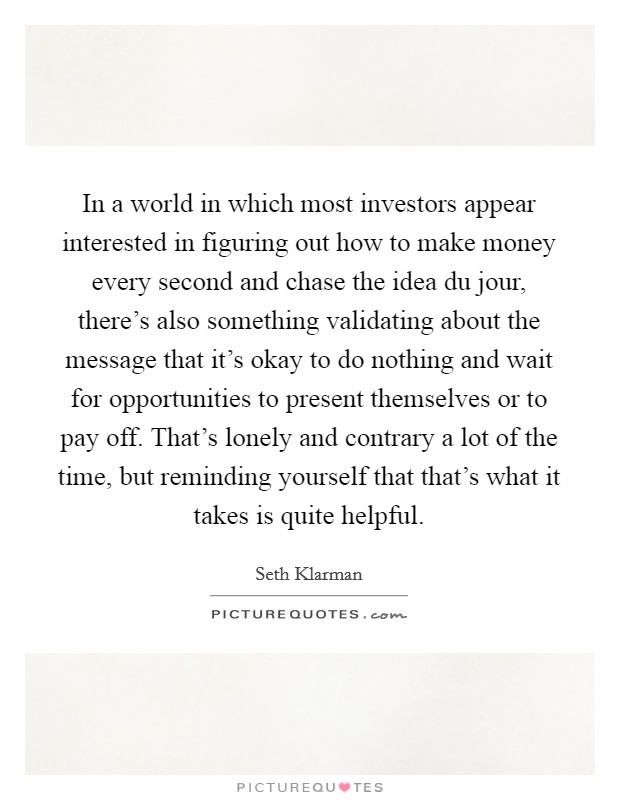 In a world in which most investors appear interested in figuring out how to make money every second and chase the idea du jour, there's also something validating about the message that it's okay to do nothing and wait for opportunities to present themselves or to pay off. That's lonely and contrary a lot of the time, but reminding yourself that that's what it takes is quite helpful Picture Quote #1
