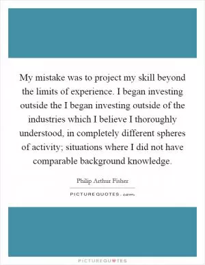 My mistake was to project my skill beyond the limits of experience. I began investing outside the I began investing outside of the industries which I believe I thoroughly understood, in completely different spheres of activity; situations where I did not have comparable background knowledge Picture Quote #1