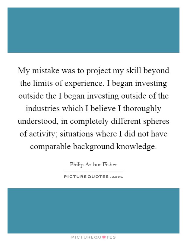 My mistake was to project my skill beyond the limits of experience. I began investing outside the I began investing outside of the industries which I believe I thoroughly understood, in completely different spheres of activity; situations where I did not have comparable background knowledge Picture Quote #1
