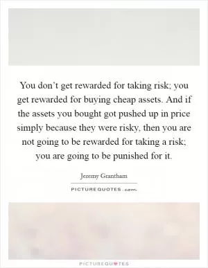 You don’t get rewarded for taking risk; you get rewarded for buying cheap assets. And if the assets you bought got pushed up in price simply because they were risky, then you are not going to be rewarded for taking a risk; you are going to be punished for it Picture Quote #1