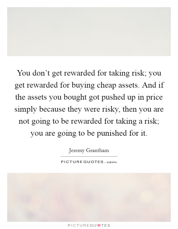 You don't get rewarded for taking risk; you get rewarded for buying cheap assets. And if the assets you bought got pushed up in price simply because they were risky, then you are not going to be rewarded for taking a risk; you are going to be punished for it Picture Quote #1