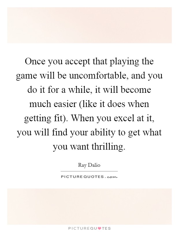 Once you accept that playing the game will be uncomfortable, and you do it for a while, it will become much easier (like it does when getting fit). When you excel at it, you will find your ability to get what you want thrilling Picture Quote #1