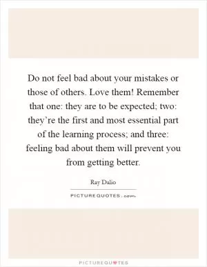 Do not feel bad about your mistakes or those of others. Love them! Remember that one: they are to be expected; two: they’re the first and most essential part of the learning process; and three: feeling bad about them will prevent you from getting better Picture Quote #1