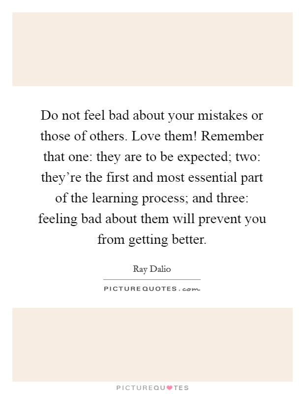 Do not feel bad about your mistakes or those of others. Love them! Remember that one: they are to be expected; two: they're the first and most essential part of the learning process; and three: feeling bad about them will prevent you from getting better Picture Quote #1