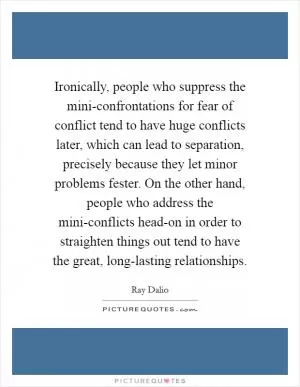 Ironically, people who suppress the mini-confrontations for fear of conflict tend to have huge conflicts later, which can lead to separation, precisely because they let minor problems fester. On the other hand, people who address the mini-conflicts head-on in order to straighten things out tend to have the great, long-lasting relationships Picture Quote #1