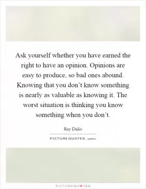 Ask yourself whether you have earned the right to have an opinion. Opinions are easy to produce, so bad ones abound. Knowing that you don’t know something is nearly as valuable as knowing it. The worst situation is thinking you know something when you don’t Picture Quote #1