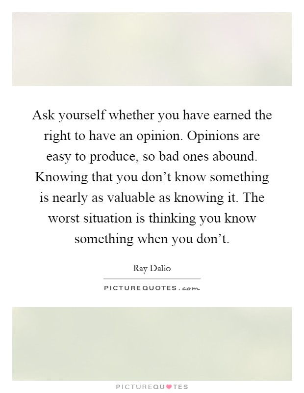 Ask yourself whether you have earned the right to have an opinion. Opinions are easy to produce, so bad ones abound. Knowing that you don't know something is nearly as valuable as knowing it. The worst situation is thinking you know something when you don't Picture Quote #1