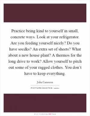 Practice being kind to yourself in small, concrete ways. Look at your refrigerator. Are you feeding yourself nicely? Do you have socdks? An extra set of sheets? What about a new house plant? A thermos for the long drive to work? Allow yourself to pitch out some of your ragged clothes. You don’t have to keep everything Picture Quote #1