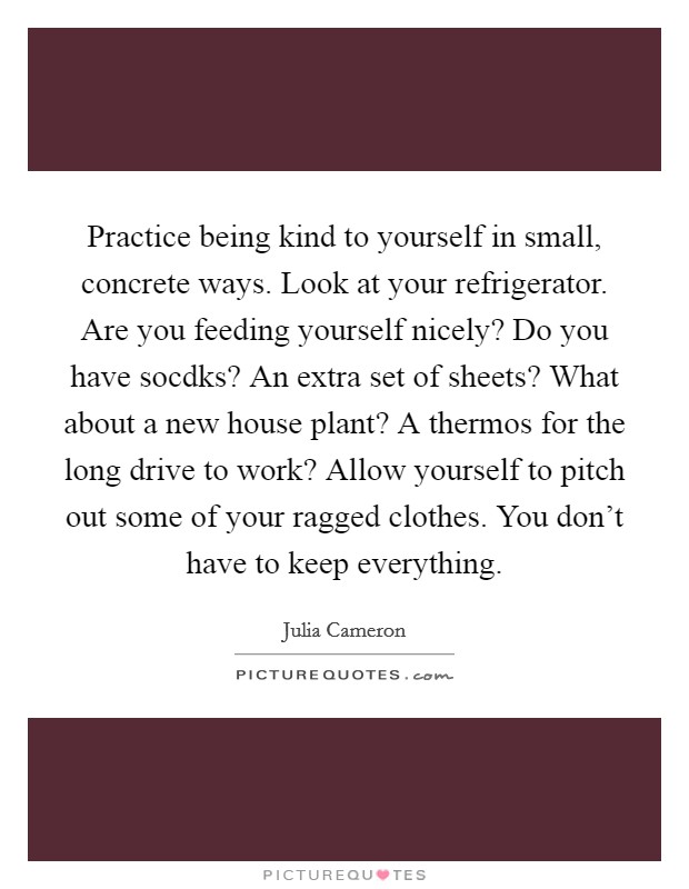 Practice being kind to yourself in small, concrete ways. Look at your refrigerator. Are you feeding yourself nicely? Do you have socdks? An extra set of sheets? What about a new house plant? A thermos for the long drive to work? Allow yourself to pitch out some of your ragged clothes. You don't have to keep everything Picture Quote #1