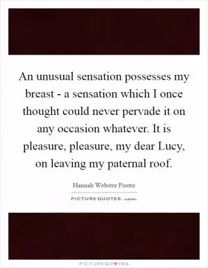 An unusual sensation possesses my breast - a sensation which I once thought could never pervade it on any occasion whatever. It is pleasure, pleasure, my dear Lucy, on leaving my paternal roof Picture Quote #1