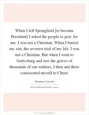 When I left Springfield [to become President] I asked the people to pray for me. I was not a Christian. When I buried my son, the severest trial of my life, I was not a Christian. But when I went to Gettysburg and saw the graves of thousands of our soldiers, I then and there consecrated myself to Christ Picture Quote #1