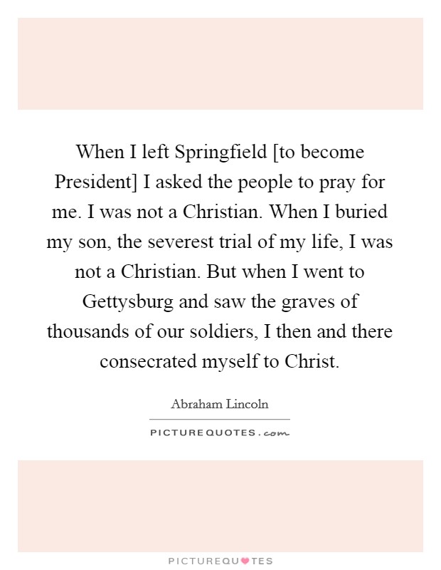 When I left Springfield [to become President] I asked the people to pray for me. I was not a Christian. When I buried my son, the severest trial of my life, I was not a Christian. But when I went to Gettysburg and saw the graves of thousands of our soldiers, I then and there consecrated myself to Christ Picture Quote #1