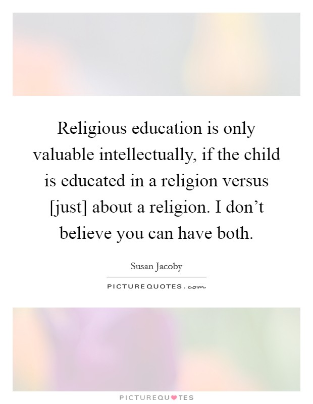 Religious education is only valuable intellectually, if the child is educated in a religion versus [just] about a religion. I don't believe you can have both Picture Quote #1