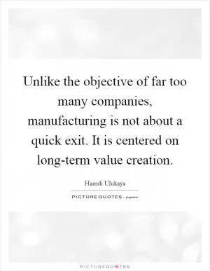 Unlike the objective of far too many companies, manufacturing is not about a quick exit. It is centered on long-term value creation Picture Quote #1