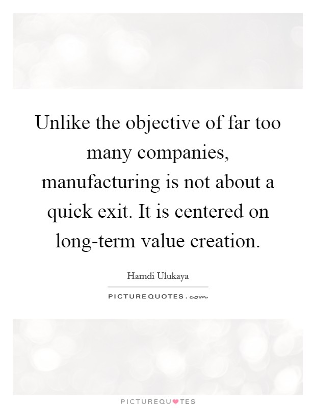 Unlike the objective of far too many companies, manufacturing is not about a quick exit. It is centered on long-term value creation Picture Quote #1
