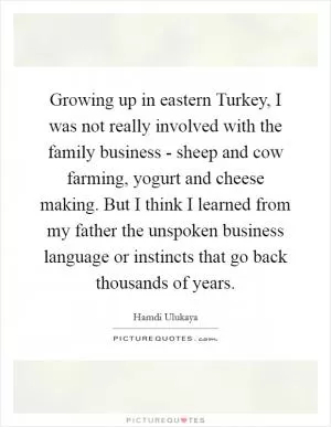 Growing up in eastern Turkey, I was not really involved with the family business - sheep and cow farming, yogurt and cheese making. But I think I learned from my father the unspoken business language or instincts that go back thousands of years Picture Quote #1