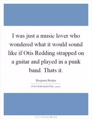 I was just a music lover who wondered what it would sound like if Otis Redding strapped on a guitar and played in a punk band. Thats it Picture Quote #1