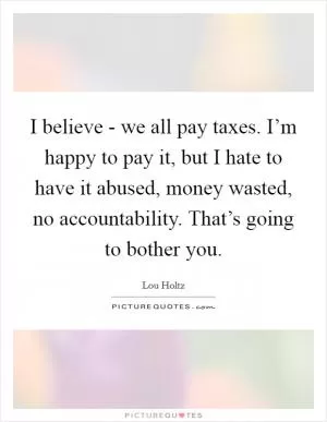 I believe - we all pay taxes. I’m happy to pay it, but I hate to have it abused, money wasted, no accountability. That’s going to bother you Picture Quote #1