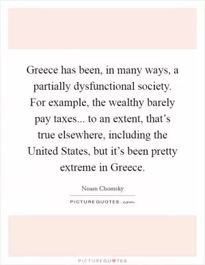 Greece has been, in many ways, a partially dysfunctional society. For example, the wealthy barely pay taxes... to an extent, that’s true elsewhere, including the United States, but it’s been pretty extreme in Greece Picture Quote #1