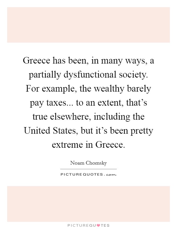 Greece has been, in many ways, a partially dysfunctional society. For example, the wealthy barely pay taxes... to an extent, that's true elsewhere, including the United States, but it's been pretty extreme in Greece Picture Quote #1