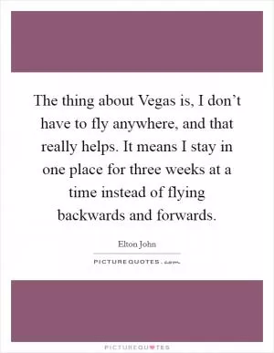 The thing about Vegas is, I don’t have to fly anywhere, and that really helps. It means I stay in one place for three weeks at a time instead of flying backwards and forwards Picture Quote #1