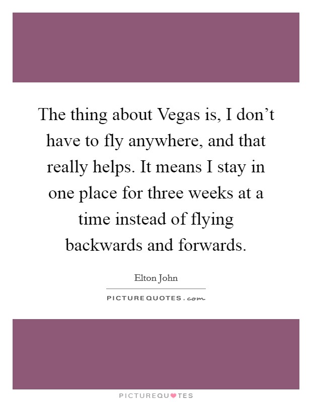 The thing about Vegas is, I don't have to fly anywhere, and that really helps. It means I stay in one place for three weeks at a time instead of flying backwards and forwards Picture Quote #1