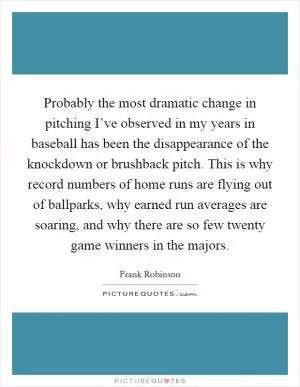 Probably the most dramatic change in pitching I’ve observed in my years in baseball has been the disappearance of the knockdown or brushback pitch. This is why record numbers of home runs are flying out of ballparks, why earned run averages are soaring, and why there are so few twenty game winners in the majors Picture Quote #1