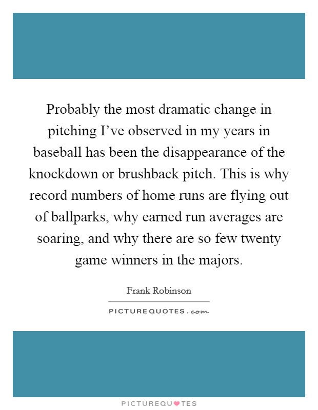 Probably the most dramatic change in pitching I've observed in my years in baseball has been the disappearance of the knockdown or brushback pitch. This is why record numbers of home runs are flying out of ballparks, why earned run averages are soaring, and why there are so few twenty game winners in the majors Picture Quote #1