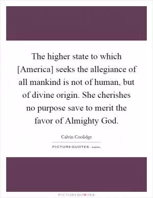 The higher state to which [America] seeks the allegiance of all mankind is not of human, but of divine origin. She cherishes no purpose save to merit the favor of Almighty God Picture Quote #1