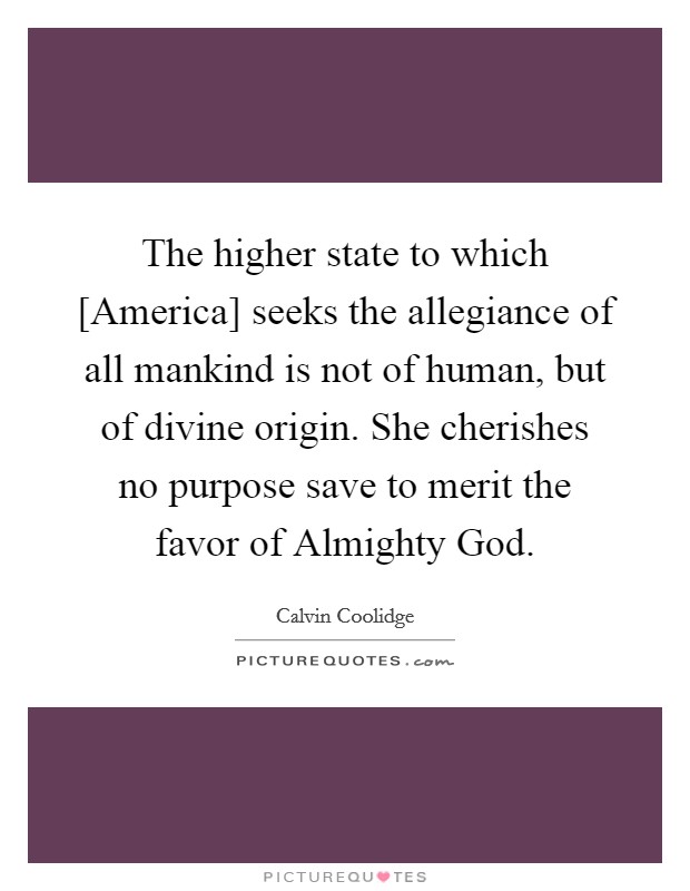 The higher state to which [America] seeks the allegiance of all mankind is not of human, but of divine origin. She cherishes no purpose save to merit the favor of Almighty God Picture Quote #1