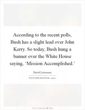 According to the recent polls, Bush has a slight lead over John Kerry. So today, Bush hung a banner over the White House saying, ‘Mission Accomplished.’ Picture Quote #1