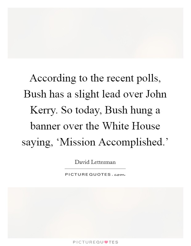 According to the recent polls, Bush has a slight lead over John Kerry. So today, Bush hung a banner over the White House saying, ‘Mission Accomplished.' Picture Quote #1