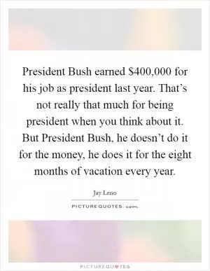 President Bush earned $400,000 for his job as president last year. That’s not really that much for being president when you think about it. But President Bush, he doesn’t do it for the money, he does it for the eight months of vacation every year Picture Quote #1