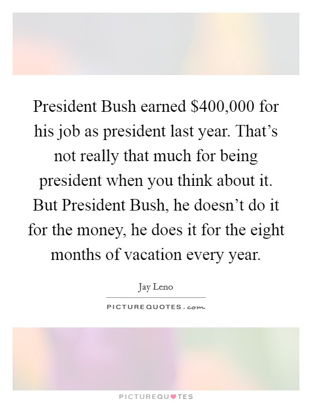 President Bush earned $400,000 for his job as president last year. That's not really that much for being president when you think about it. But President Bush, he doesn't do it for the money, he does it for the eight months of vacation every year Picture Quote #1