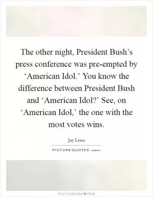 The other night, President Bush’s press conference was pre-empted by ‘American Idol.’ You know the difference between President Bush and ‘American Idol?’ See, on ‘American Idol,’ the one with the most votes wins Picture Quote #1