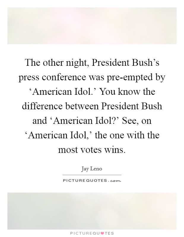 The other night, President Bush's press conference was pre-empted by ‘American Idol.' You know the difference between President Bush and ‘American Idol?' See, on ‘American Idol,' the one with the most votes wins Picture Quote #1