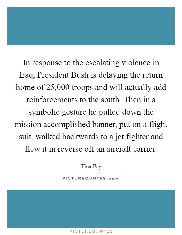 In response to the escalating violence in Iraq, President Bush is delaying the return home of 25,000 troops and will actually add reinforcements to the south. Then in a symbolic gesture he pulled down the mission accomplished banner, put on a flight suit, walked backwards to a jet fighter and flew it in reverse off an aircraft carrier Picture Quote #1