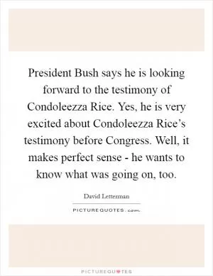 President Bush says he is looking forward to the testimony of Condoleezza Rice. Yes, he is very excited about Condoleezza Rice’s testimony before Congress. Well, it makes perfect sense - he wants to know what was going on, too Picture Quote #1