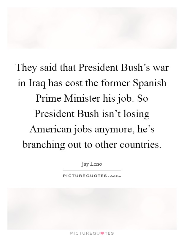 They said that President Bush's war in Iraq has cost the former Spanish Prime Minister his job. So President Bush isn't losing American jobs anymore, he's branching out to other countries Picture Quote #1