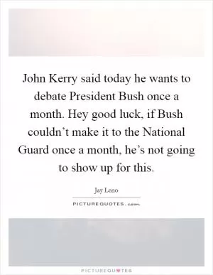 John Kerry said today he wants to debate President Bush once a month. Hey good luck, if Bush couldn’t make it to the National Guard once a month, he’s not going to show up for this Picture Quote #1