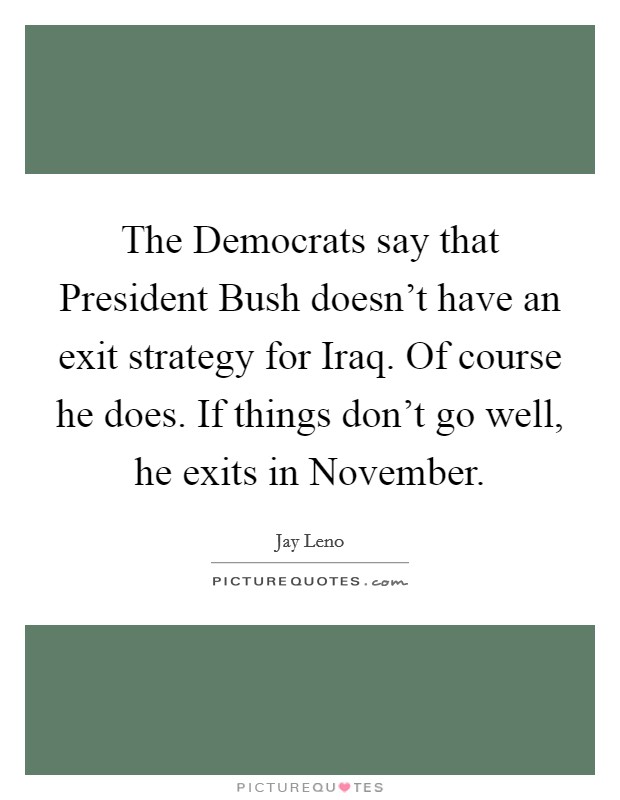 The Democrats say that President Bush doesn't have an exit strategy for Iraq. Of course he does. If things don't go well, he exits in November Picture Quote #1